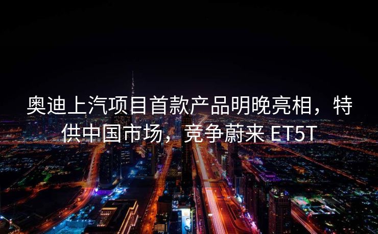 奥迪上汽项目首款产品明晚亮相，特供中国市场，竞争蔚来 ET5T
