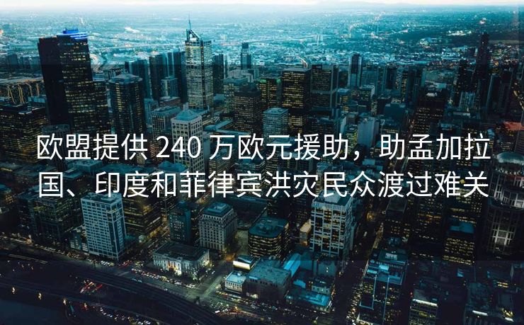 欧盟提供 240 万欧元援助，助孟加拉国、印度和菲律宾洪灾民众渡过难关