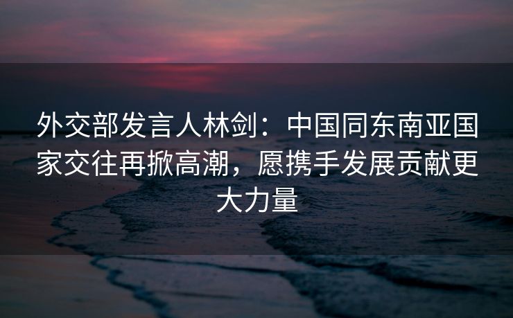 外交部发言人林剑：中国同东南亚国家交往再掀高潮，愿携手发展贡献更大力量
