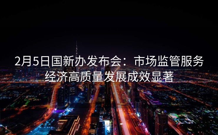 2月5日国新办发布会：市场监管服务经济高质量发展成效显著