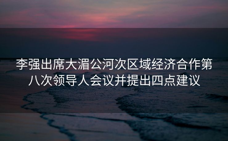 李强出席大湄公河次区域经济合作第八次领导人会议并提出四点建议