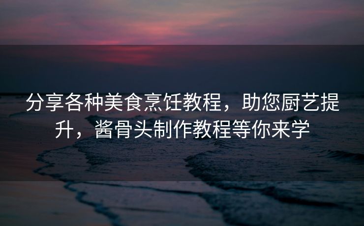 分享各种美食烹饪教程，助您厨艺提升，酱骨头制作教程等你来学
