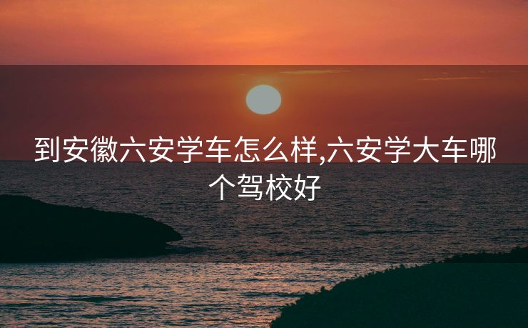 到安徽六安学车怎么样,六安学大车哪个驾校好