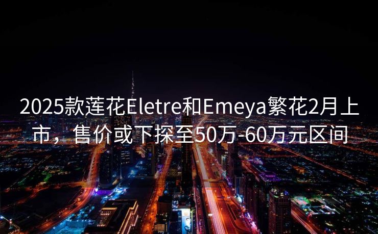 2025款莲花Eletre和Emeya繁花2月上市，售价或下探至50万-60万元区间