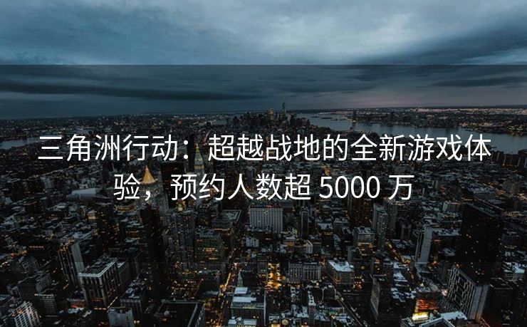 三角洲行动：超越战地的全新游戏体验，预约人数超 5000 万