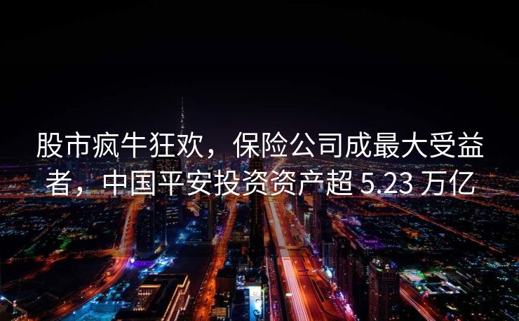 股市疯牛狂欢，保险公司成最大受益者，中国平安投资资产超 5.23 万亿