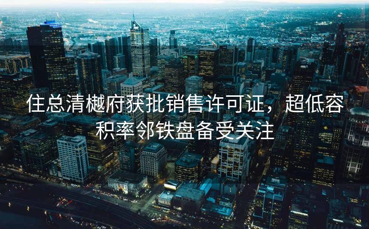 住总清樾府获批销售许可证，超低容积率邻铁盘备受关注