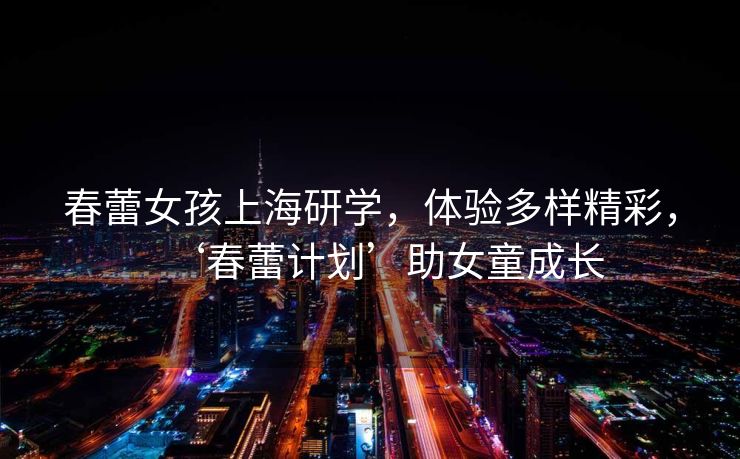 春蕾女孩上海研学，体验多样精彩，‘春蕾计划’助女童成长