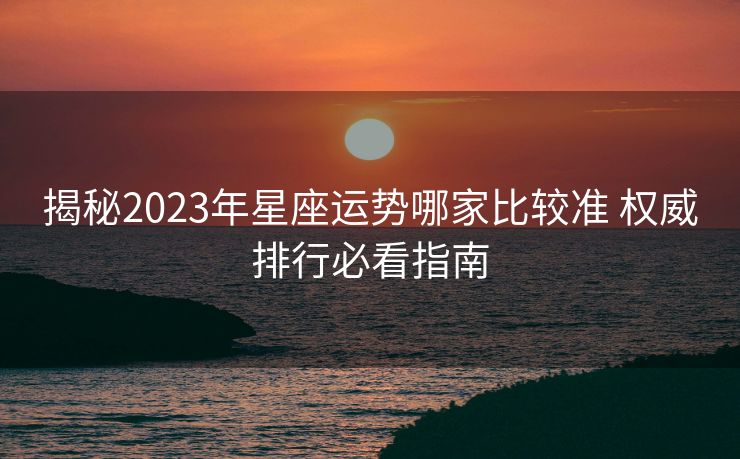 揭秘2023年星座运势哪家比较准 权威排行必看指南