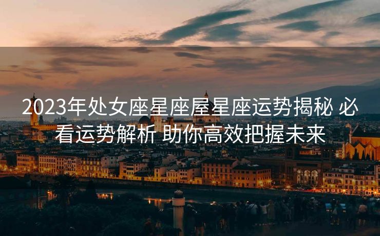 2023年处女座星座屋星座运势揭秘 必看运势解析 助你高效把握未来