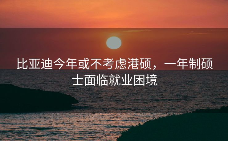 比亚迪今年或不考虑港硕，一年制硕士面临就业困境