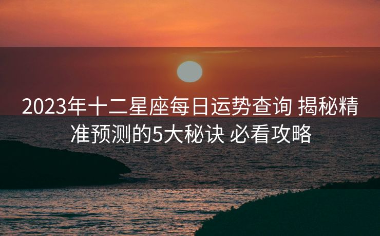 2023年十二星座每日运势查询 揭秘精准预测的5大秘诀 必看攻略
