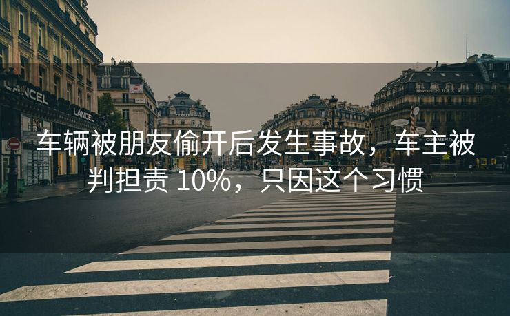 车辆被朋友偷开后发生事故，车主被判担责 10%，只因这个习惯