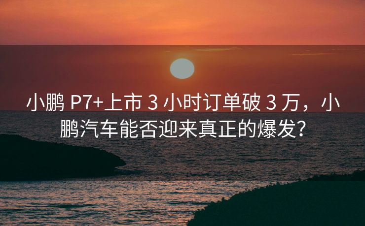 小鹏 P7+上市 3 小时订单破 3 万，小鹏汽车能否迎来真正的爆发？