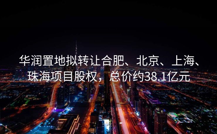 华润置地拟转让合肥、北京、上海、珠海项目股权，总价约38.1亿元