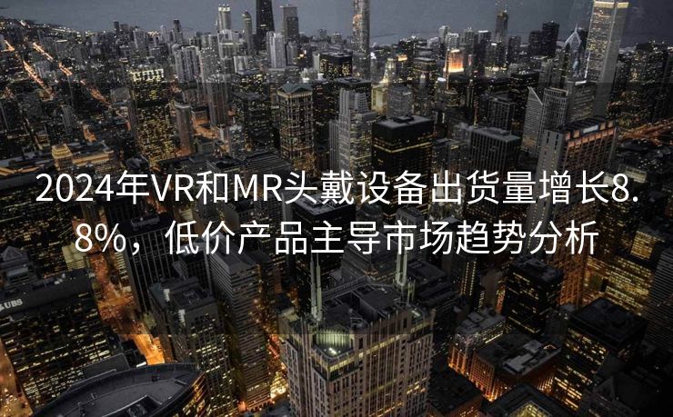 2024年VR和MR头戴设备出货量增长8.8%，低价产品主导市场趋势分析