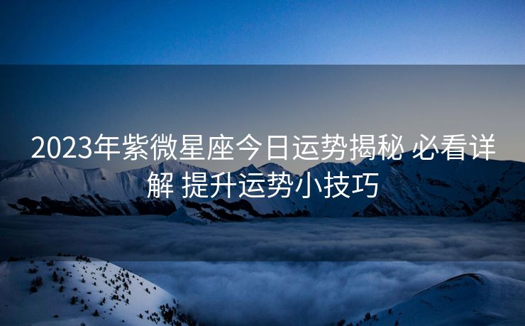 2023年紫微星座今日运势揭秘 必看详解 提升运势小技巧 2023年紫微星座今日运势揭秘 必看详解 提升运势小技巧