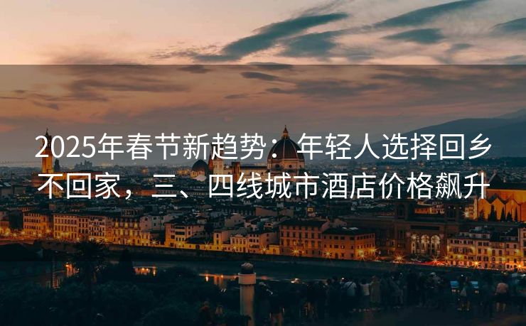2025年春节新趋势：年轻人选择回乡不回家，三、四线城市酒店价格飙升
