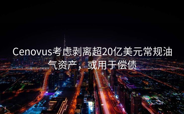 Cenovus考虑剥离超20亿美元常规油气资产，或用于偿债
