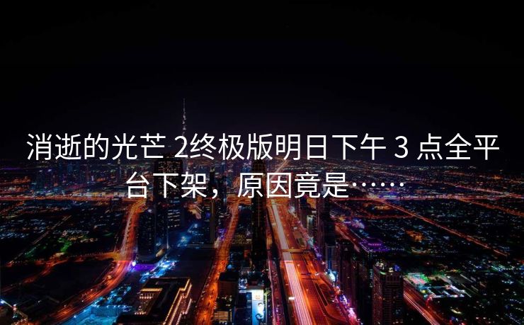 消逝的光芒 2终极版明日下午 3 点全平台下架，原因竟是……