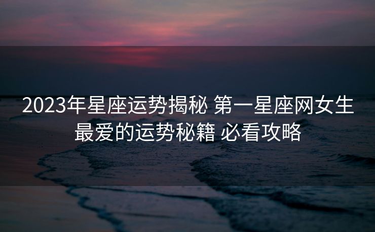 2023年星座运势揭秘 第一星座网女生最爱的运势秘籍 必看攻略