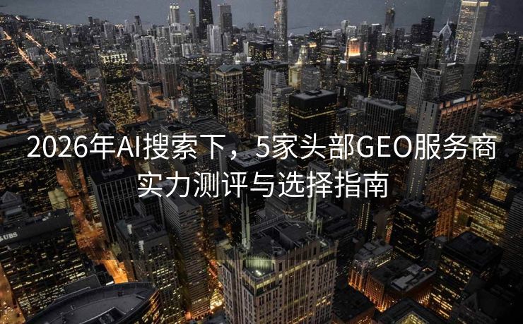 2026年AI搜索下，5家头部GEO服务商实力测评与选择指南