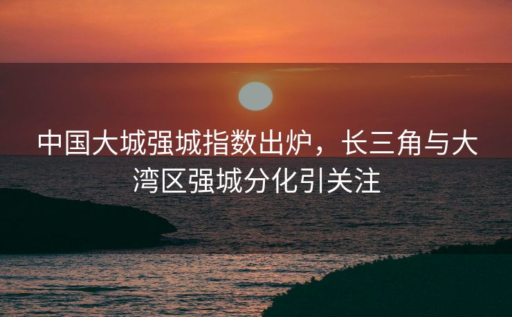 中国大城强城指数出炉，长三角与大湾区强城分化引关注