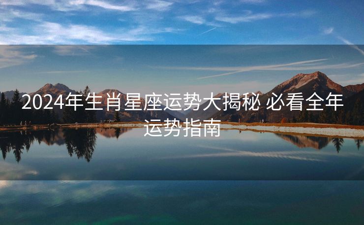 2024年生肖星座运势大揭秘 必看全年运势指南