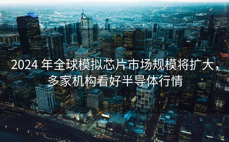 2024 年全球模拟芯片市场规模将扩大，多家机构看好半导体行情