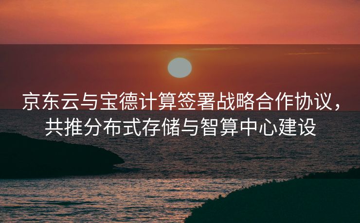 京东云与宝德计算签署战略合作协议，共推分布式存储与智算中心建设