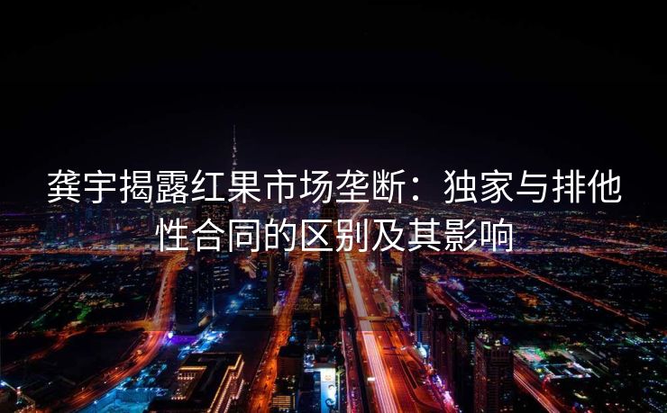 龚宇揭露红果市场垄断：独家与排他性合同的区别及其影响