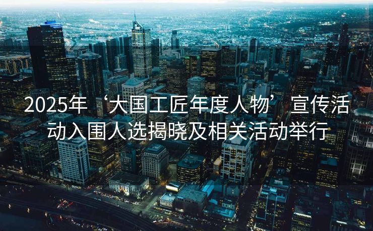 2025年‘大国工匠年度人物’宣传活动入围人选揭晓及相关活动举行