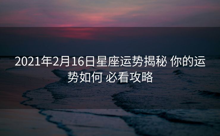 2021年2月16日星座运势揭秘 你的运势如何 必看攻略