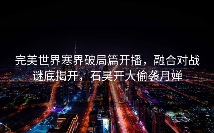 完美世界寒界破局篇开播，融合对战谜底揭开，石昊开大偷袭月婵