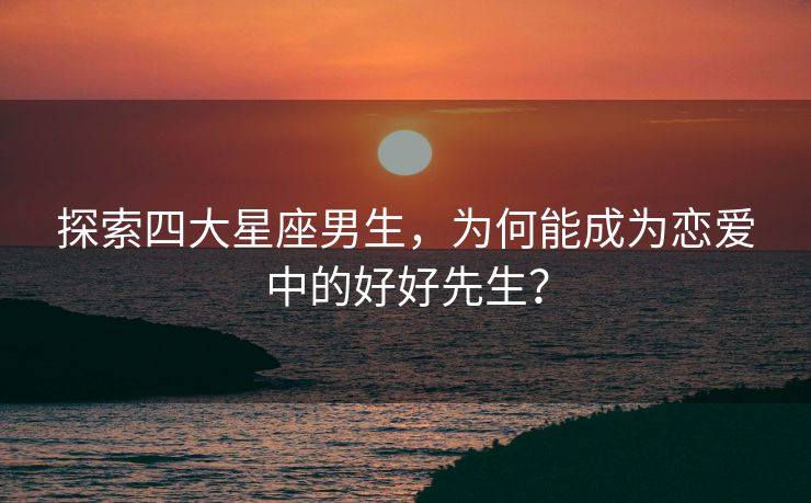 探索四大星座男生，为何能成为恋爱中的好好先生？