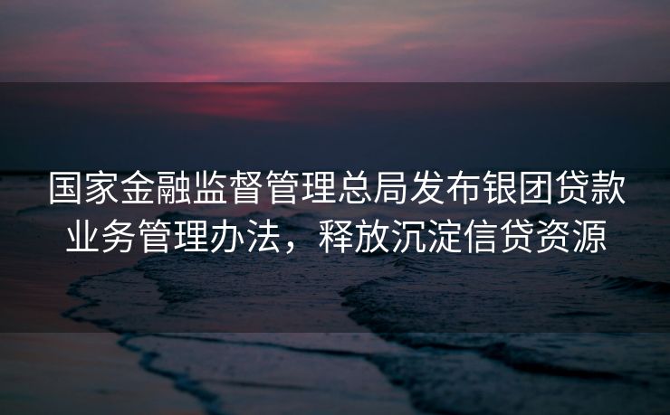 国家金融监督管理总局发布银团贷款业务管理办法，释放沉淀信贷资源