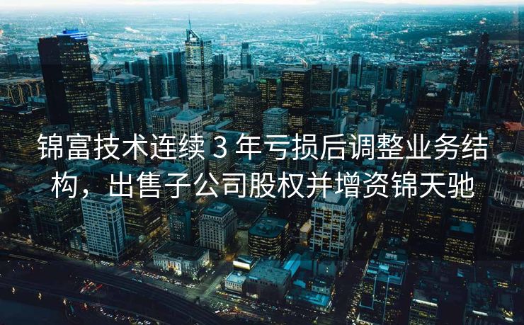 锦富技术连续 3 年亏损后调整业务结构，出售子公司股权并增资锦天驰