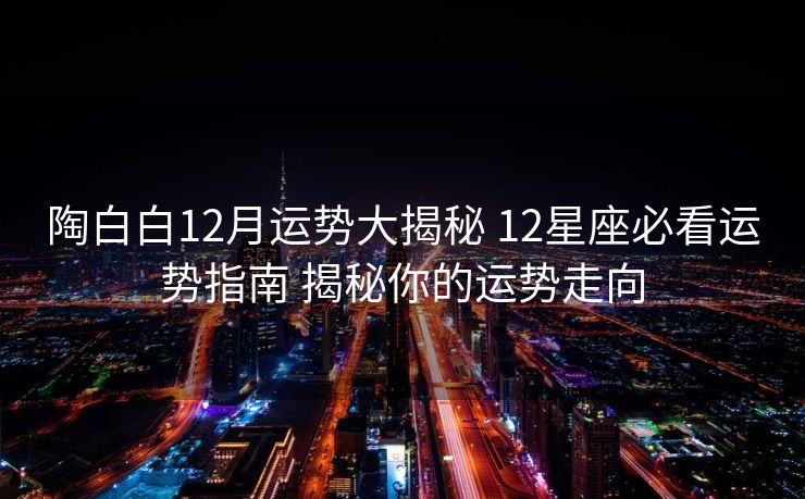 陶白白12月运势大揭秘 12星座必看运势指南 揭秘你的运势走向