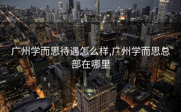 广州学而思待遇怎么样,广州学而思总部在哪里