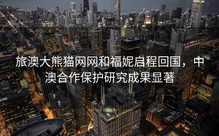 旅澳大熊猫网网和福妮启程回国，中澳合作保护研究成果显著