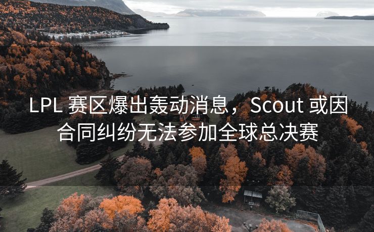 LPL 赛区爆出轰动消息，Scout 或因合同纠纷无法参加全球总决赛