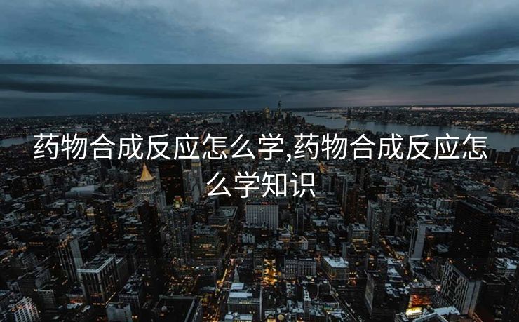 药物合成反应怎么学,药物合成反应怎么学知识