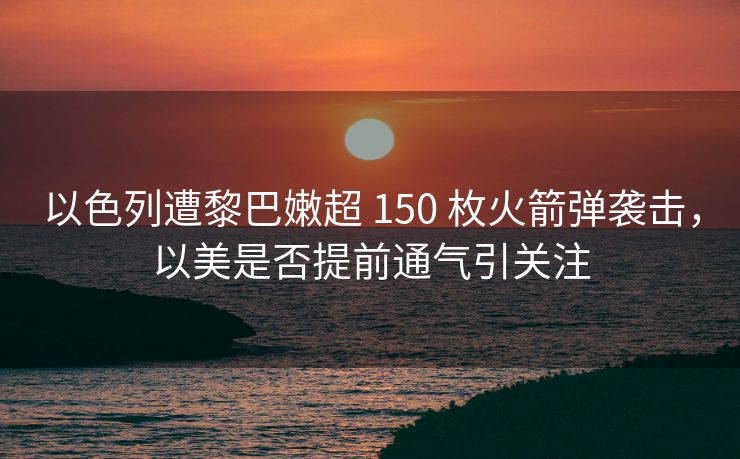 以色列遭黎巴嫩超 150 枚火箭弹袭击，以美是否提前通气引关注