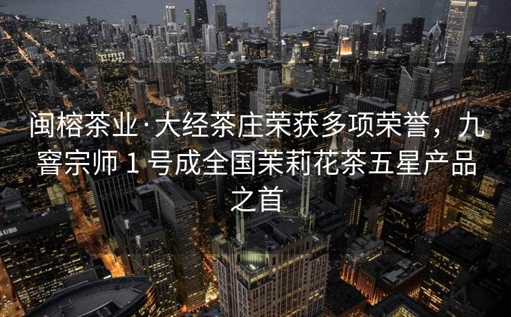 闽榕茶业·大经茶庄荣获多项荣誉，九窨宗师 1 号成全国茉莉花茶五星产品之首