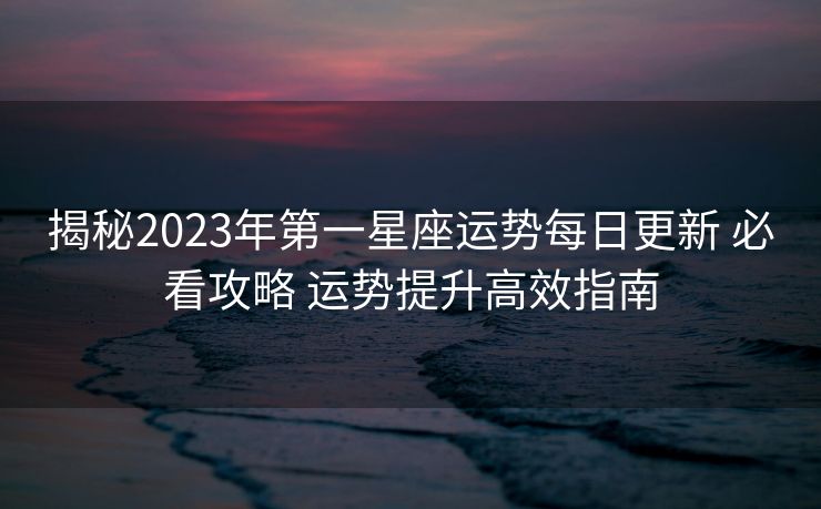 揭秘2023年第一星座运势每日更新 必看攻略 运势提升高效指南