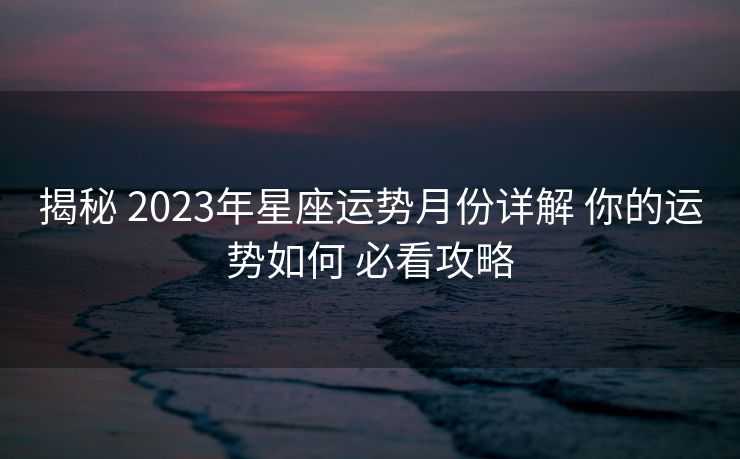 揭秘 2023年星座运势月份详解 你的运势如何 必看攻略