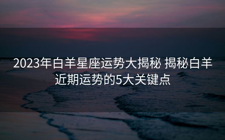 2023年白羊星座运势大揭秘 揭秘白羊近期运势的5大关键点