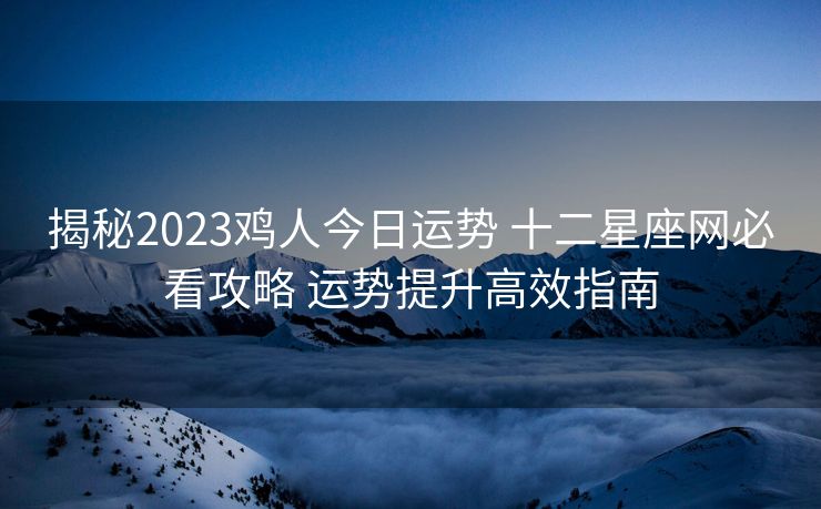 揭秘2023鸡人今日运势 十二星座网必看攻略 运势提升高效指南