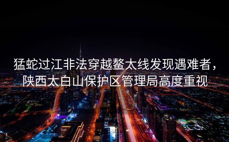 猛蛇过江非法穿越鳌太线发现遇难者，陕西太白山保护区管理局高度重视