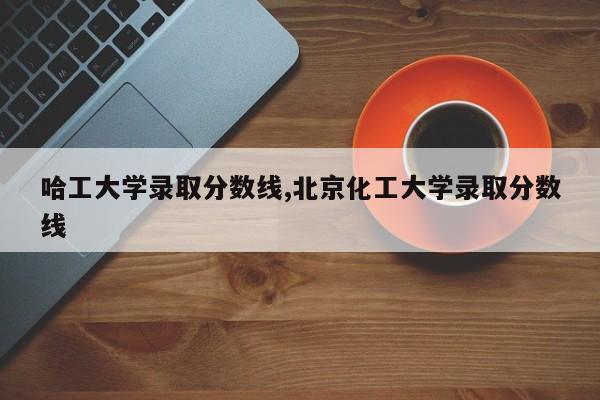 哈工大学录取分数线,北京化工大学录取分数线
